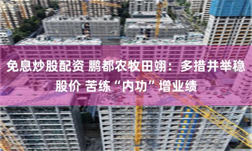 免息炒股配资 鹏都农牧田翊：多措并举稳股价 苦练“内功”增业绩