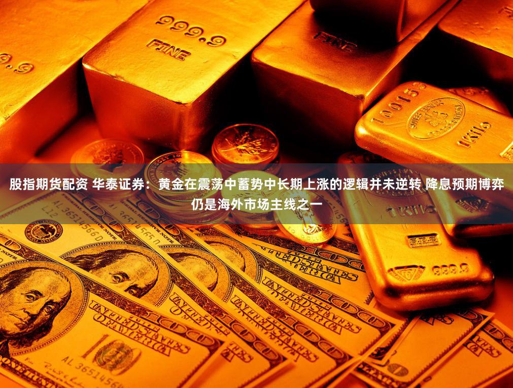 股指期货配资 华泰证券：黄金在震荡中蓄势中长期上涨的逻辑并未逆转 降息预期博弈仍是海外市场主线之一
