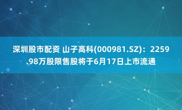 深圳股市配资 山子高科(000981.SZ)：2259.98万股限售股将于6月17日上市流通