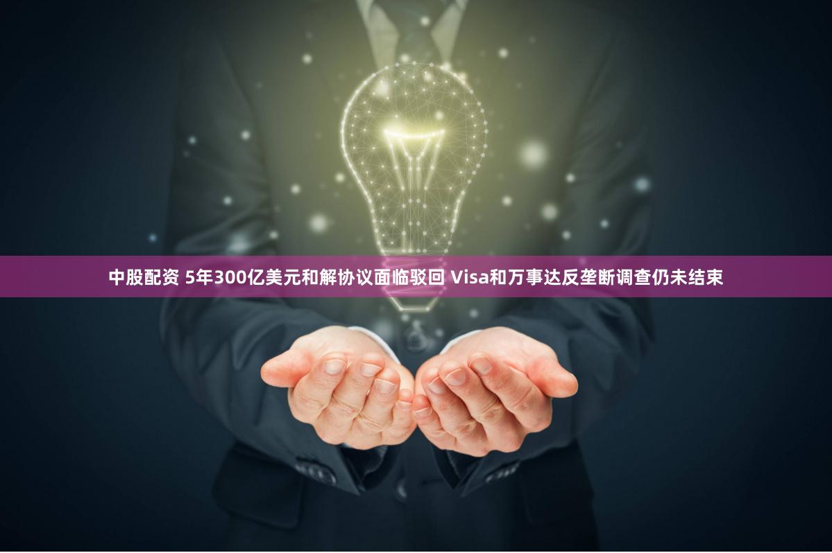 中股配资 5年300亿美元和解协议面临驳回 Visa和万事达反垄断调查仍未结束