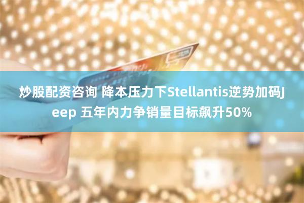 炒股配资咨询 降本压力下Stellantis逆势加码Jeep 五年内力争销量目标飙升50%
