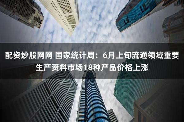 配资炒股网网 国家统计局：6月上旬流通领域重要生产资料市场18种产品价格上涨