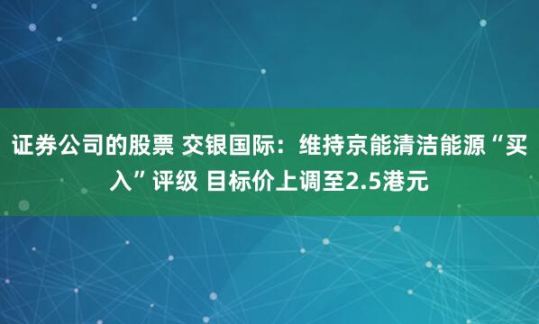 证券公司的股票 交银国际：维持京能清洁能源“买入”评级 目标价上调至2.5港元