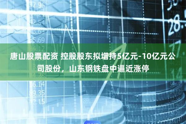 唐山股票配资 控股股东拟增持5亿元-10亿元公司股份，山东钢铁盘中逼近涨停