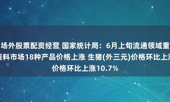 场外股票配资经营 国家统计局：6月上旬流通领域重要生产资料市场18种产品价格上涨 生猪(外三元)价格环比上涨10.7%