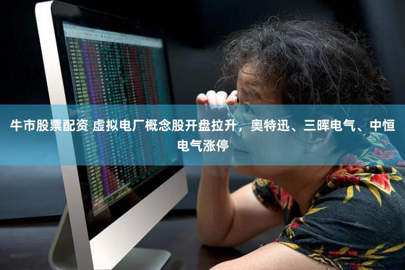 牛市股票配资 虚拟电厂概念股开盘拉升，奥特迅、三晖电气、中恒电气涨停