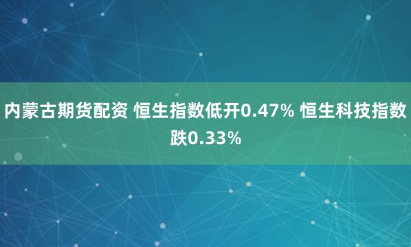 内蒙古期货配资 恒生指数低开0.47% 恒生科技指数跌0.33%