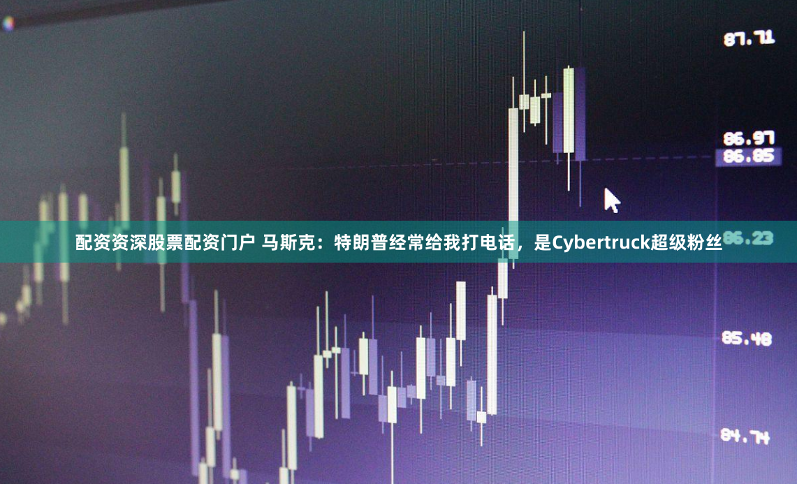 配资资深股票配资门户 马斯克：特朗普经常给我打电话，是Cybertruck超级粉丝