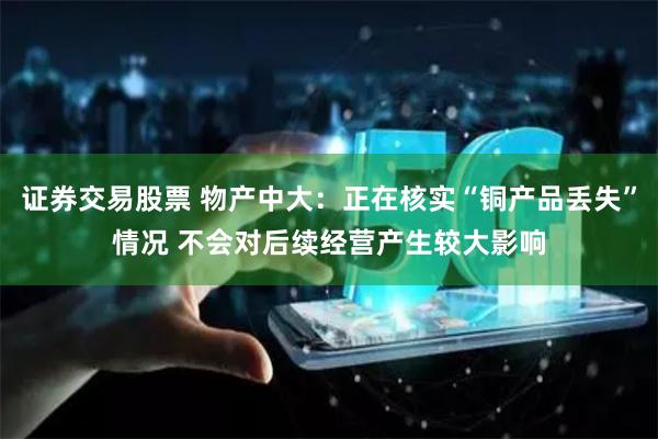证券交易股票 物产中大：正在核实“铜产品丢失”情况 不会对后续经营产生较大影响