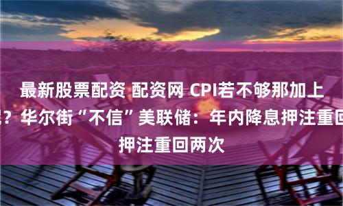 最新股票配资 配资网 CPI若不够那加上PPI呢？华尔街“不信”美联储：年内降息押注重回两次