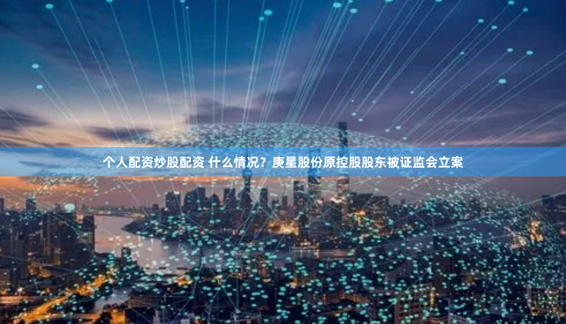 个人配资炒股配资 什么情况？庚星股份原控股股东被证监会立案