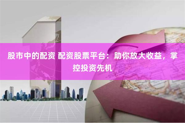 股市中的配资 配资股票平台：助你放大收益，掌控投资先机