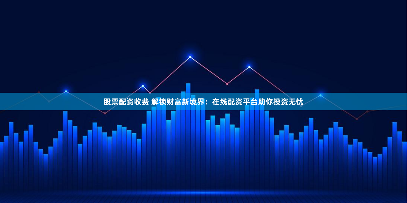 股票配资收费 解锁财富新境界：在线配资平台助你投资无忧