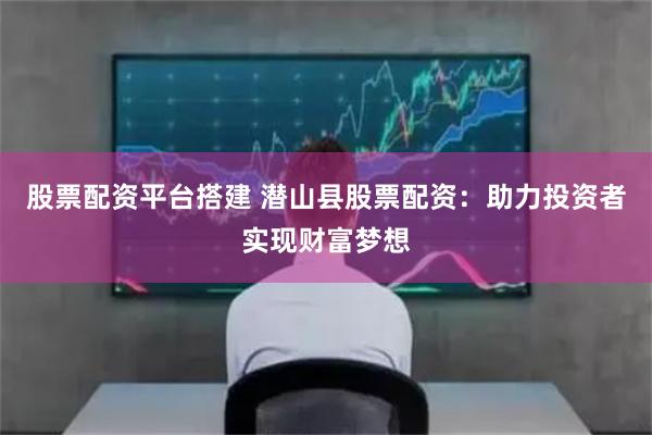 股票配资平台搭建 潜山县股票配资：助力投资者实现财富梦想