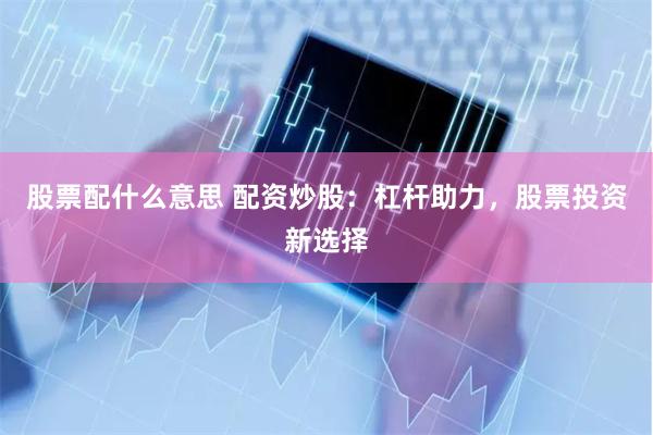 股票配什么意思 配资炒股：杠杆助力，股票投资新选择