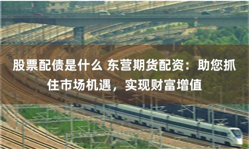 股票配债是什么 东营期货配资：助您抓住市场机遇，实现财富增值