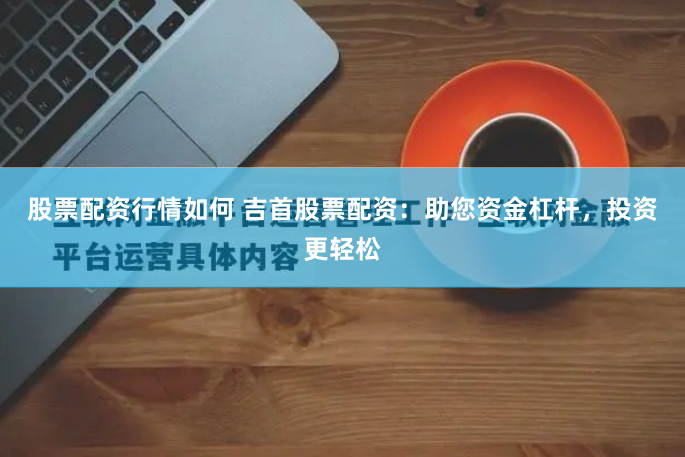 股票配资行情如何 吉首股票配资：助您资金杠杆，投资更轻松