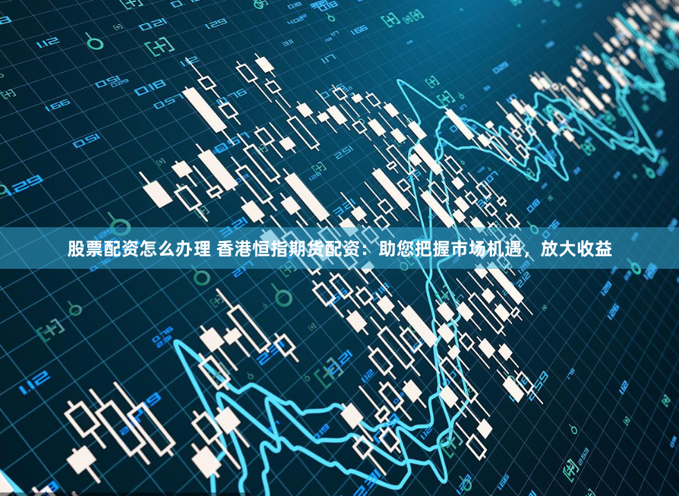 股票配资怎么办理 香港恒指期货配资：助您把握市场机遇，放大收益