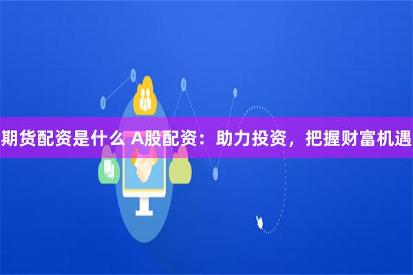 期货配资是什么 A股配资：助力投资，把握财富机遇