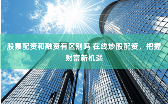 股票配资和融资有区别吗 在线炒股配资，把握财富新机遇