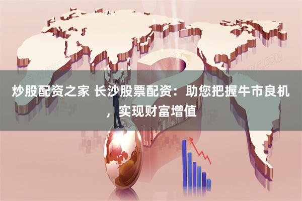 炒股配资之家 长沙股票配资:助您把握牛市良机,实现财富增值