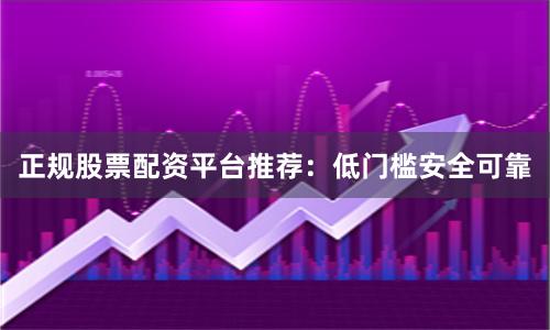 正规股票配资平台推荐：低门槛安全可靠