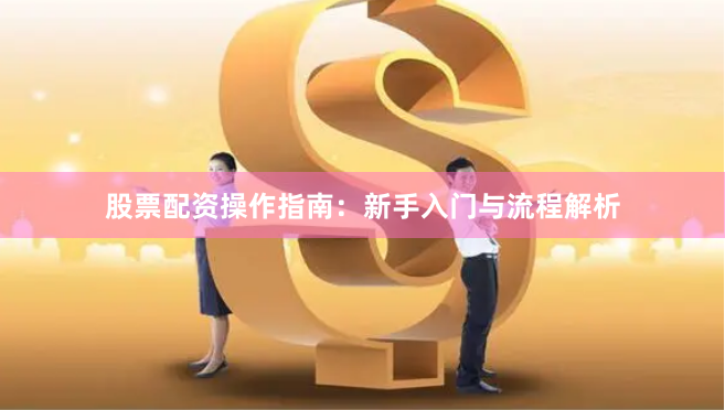 股票配资操作指南：新手入门与流程解析